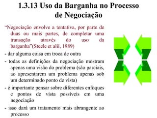 1.3.12 Negociação como um Movimento de Posições Divergentes para um Acordo“Negociação é o processo através do qual as partes se movem das suas posições iniciais divergentes até um ponto no qual o acordo pode serobtido” (Steele et alii, 1989)- uma negociação sempre envolve movimento- as partes se movem das suas posições divergentes em resposta a um ou mais dos possíveis enfoques em negociação:	 compromisso, barganha coerção, emoção, raciocínio lógico- o processo de negociação tem um significado de longo prazo no estabelecimento ou obtenção de um acordo.
