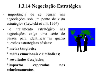 1.3.13 Uso da Barganha no Processo de Negociação“Negociação envolve a tentativa, por parte de duas ou mais partes, de completar uma transação através do uso da barganha”(Steele et alii, 1989)- dar alguma coisa em troca de outra- todas as definições da negociação mostram apenas uma visão do problema (são parciais, ao apresentarem um problema apenas sob um determinado ponto de vista)- é importante pensar sobre diferentes enfoques e pontos de vista possíveis em uma negociação- isso dará um tratamento mais abrangente ao processo