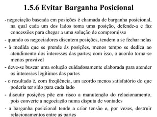 1.5.5 Etapas da Negociação Baseada em Princípios- “Negociação Baseada em Princípios” (Fisher & Ury, 1985) - as quatro proposições fundamentais da negociação baseada em princípios são importantes- período até se chegar ao acordo pode ser dividido em três etapas: análise, planejamento e discussão:Análise: tenta-se diagnosticar a situação, colhendo-se informações, organizando-se e ponderando-se sobre elas.Planejamento: procura-se gerar idéias e decidir o que fazer, sempre lidando com os quatro elementos básicosDiscussão: as partes buscam se comunicar entre si para tentar atingir um acordo