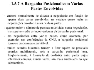 1.5.6 Evitar Barganha Posicional- negociação baseada em posições é chamada de barganha posicional, na qual cada um dos lados toma uma posição, defende-a e faz concessões para chegar a uma solução de compromisso- quando os negociadores discutem posições, tendem a se fechar nelas- à medida que se prende às posições, menos tempo se dedica ao atendimento dos interesses das partes; com isso, o acordo torna-se menos provável- deve-se buscar uma solução cuidadosamente elaborada para atender os interesses legítimos das partes- o resultado é, com freqüência, um acordo menos satisfatório do que poderia ter sido para cada lado- discutir posições põe em risco a manutenção do relacionamento, pois converte a negociação numa disputa de vontades- a barganha posicional tende a criar tensão e, por vezes, destruir relacionamentos entre as partes