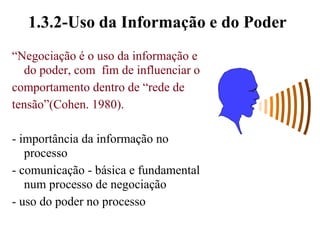 - grande chance de negociação ganha-perde1.3.2-Uso da Informação e do Poder“Negociação é o uso da informação e do poder, com  fim de influenciar ocomportamento dentro de “rede detensão”(Cohen. 1980).- importância da informação no processo- comunicação - básica e fundamental num processo de negociação- uso do poder no processo