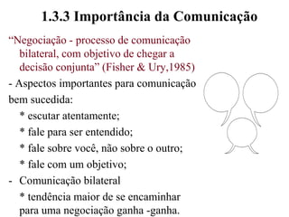 1.3.3 Importância da Comunicação“Negociação - processo de comunicação bilateral, com objetivo de chegar a decisão conjunta” (Fisher & Ury,1985)- Aspectos importantes para comunicaçãobem sucedida:	* escutar atentamente;	* fale para ser entendido;	* fale sobre você, não sobre o outro;	* fale com um objetivo;Comunicação bilateral	* tendência maior de se encaminhar para uma negociação ganha -ganha.
