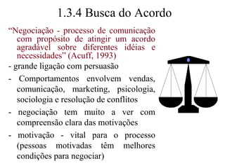 1.3.4 Busca do Acordo“Negociação - processo de comunicação com propósito de atingir um acordo agradável sobre diferentes idéias e necessidades” (Acuff, 1993)- grande ligação com persuasão- Comportamentos envolvem vendas, comunicação, marketing, psicologia, sociologia e resolução de conflitos- negociação tem muito a ver com  compreensão clara das motivações- motivação - vital para o processo (pessoas motivadas têm melhores condições para negociar)