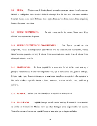 1.8    LÍNEA.          No tiene una definición formal, se pueden presentar ciertos ejemplos que nos

inducen el concepto de línea, como el límite de una superficie. La línea sólo tiene una dimensión:

longitud. Existen varias clases de líneas: líneas rectas, líneas curvas, líneas mixtas, líneas angulosas,

líneas poligonales, entre otras.



1.9    FIGURA GEOMÉTRICA.                     Es toda representación de puntos, líneas, superficies,

sólido o toda combinación de puntos.



1.10   FIGURAS GEOMÉTRICAS CONGRUENTES.                              Dos    figuras   geométricas    son

congruentes, cuando al superponerlas, coinciden en toda su extensión; son equivalentes, cuando

tienen la misma extensión sin tener la misma forma; son semejantes, cuando tienen la misma forma

sin tener la misma extensión.



1.11   PROPOSICIÓN.             Se llama proposición al enunciado de un hecho, como una ley o

principio o el enunciado de una cuestión para resolver, que es verdadera o falsa, pero no ambigua.

Existen varias clases de proposiciones que se emplean a menudo en geometría y a las cuales se le

han dado nombres especiales como: axioma, postulado, teorema, escolio, lema, problema y

corolario.



1.12   AXIOMA.         Proposición tan evidente que no necesita de demostración.



1.13   POSTULADO.               Proposición cuya verdad aunque no tenga la evidencia de un axioma,

se admite sin demostración. Muchas veces es difícil distinguir entre un postulado y un axioma.

Tanto el uno como el otro es una suposición que se hace, algo que se da por verdadero.



                                                   19
 