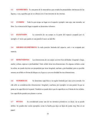 1.1      GEOMETRÍA. Es una parte de la matemática que estudia las propiedades intrínsecas de las

figuras, o sea, aquellas que no se alteran con el movimiento de las mismas.



1.2      CUERPO.       Todo lo que ocupa un lugar en el espacio, ejemplo: una caja, una moneda, un

libro. La existencia del lugar ocupado se denomina volumen.



1.3      EXTENSIÓN.           La extensión de un cuerpo es la parte del espacio ocupada por él,

ejemplo: el vacío que queda en una pared al sacar un ladrillo.



1.4      SÓLIDO GEOMÉTRICO. Es toda porción limitada del espacio, esté o no ocupada por

materia.



1.5      DIMENSIONES.         Las dimensiones de un cuerpo son tres bien definidas: longitud o largo,

ancho y altura, espesor o profundidad. Todo sólido tiene tres dimensiones. En algunos sólidos como

la esfera, no puede decirse con propiedad que tiene longitud, anchura y profundidad, pero es posible

sacarse un sólido en forma de bloque en el que se ven con claridad las tres dimensiones.



1.6      SUPERFICIE.          Se denomina superficie a la región limitada por una curva cerrada. En

ella sólo se consideran dos dimensiones: longitud y anchura, por ejemplo: en una pared, lo que se

pinta es la superficie de la pared. También se puede decir que la superficie es el límite de los sólidos.

Las superficies pueden ser planas o curvas.



1.7      PUNTO.        Es considerado como uno de los términos primitivos; es decir, no se puede

definir. Se pueden dar varios ejemplos, como la huella que deja un lápiz de punta muy fina en un

papel.

                                                   18
 