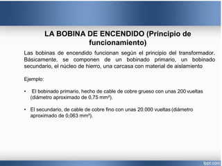 LA BOBINA DE ENCENDIDO (Principio de
funcionamiento)
Las bobinas de encendido funcionan según el principio del transformador.
Básicamente, se componen de un bobinado primario, un bobinado
secundario, el núcleo de hierro, una carcasa con material de aislamiento
Ejemplo:
• El bobinado primario, hecho de cable de cobre grueso con unas 200 vueltas
(diámetro aproximado de 0,75 mm²).
• El secundario, de cable de cobre fino con unas 20.000 vueltas (diámetro
aproximado de 0,063 mm²).
 