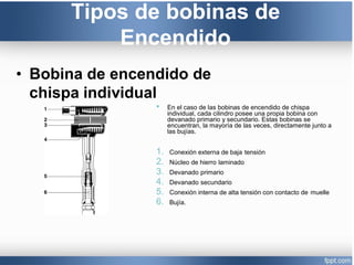 Tipos de bobinas de
Encendido
• Bobina de encendido de
chispa individual
• En el caso de las bobinas de encendido de chispa
individual, cada cilindro posee una propia bobina con
devanado primario y secundario. Estas bobinas se
encuentran, la mayoría de las veces, directamente junto a
las bujías.
1. Conexión externa de baja tensión
2. Núcleo de hierro laminado
3. Devanado primario
4. Devanado secundario
5. Conexión interna de alta tensión con contacto de muelle
6. Bujía.
 