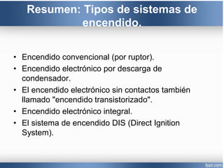 Resumen: Tipos de sistemas de
encendido.
• Encendido convencional (por ruptor).
• Encendido electrónico por descarga de
condensador.
• El encendido electrónico sin contactos también
llamado "encendido transistorizado".
• Encendido electrónico integral.
• El sistema de encendido DIS (Direct Ignition
System).
 
