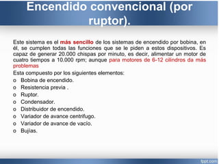 Encendido convencional (por
ruptor).
Este sistema es el más sencillo de los sistemas de encendido por bobina, en
él, se cumplen todas las funciones que se le piden a estos dispositivos. Es
capaz de generar 20.000 chispas por minuto, es decir, alimentar un motor de
cuatro tiempos a 10.000 rpm; aunque para motores de 6-12 cilindros da más
problemas
Esta compuesto por los siguientes elementos:
o Bobina de encendido.
o Resistencia previa .
o Ruptor.
o Condensador.
o Distribuidor de encendido.
o Variador de avance centrifugo.
o Variador de avance de vacío.
o Bujías.
 