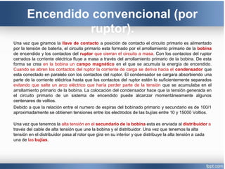 Encendido convencional (por
ruptor).
Una vez que giramos la llave de contacto a posición de contacto el circuito primario es alimentado
por la tensión de batería, el circuito primario esta formado por el arrollamiento primario de la bobina
de encendido y los contactos del ruptor que cierran el circuito a masa. Con los contactos del ruptor
cerrados la corriente eléctrica fluye a masa a través del arrollamiento primario de la bobina. De esta
forma se crea en la bobina un campo magnético en el que se acumula la energía de encendido.
Cuando se abren los contactos del ruptor la corriente de carga se deriva hacia el condensador que
esta conectado en paralelo con los contactos del ruptor. El condensador se cargara absorbiendo una
parte de la corriente eléctrica hasta que los contactos del ruptor estén lo suficientemente separados
evitando que salte un arco eléctrico que haría perder parte de la tensión que se acumulaba en el
arrollamiento primario de la bobina. La colocación del condensador hace que la tensión generada en
el circuito primario de un sistema de encendido puede alcanzar momentáneamente algunos
centenares de voltios.
Debido a que la relación entre el numero de espiras del bobinado primario y secundario es de 100/1
aproximadamente se obtienen tensiones entre los electrodos de las bujías entre 10 y 15000 Voltios.
Una vez que tenemos la alta tensión en el secundario de la bobina esta es enviada al distribuidor a
través del cable de alta tensión que une la bobina y el distribuidor. Una vez que tenemos la alta
tensión en el distribuidor pasa al rotor que gira en su interior y que distribuye la alta tensión a cada
una de las bujías.
 