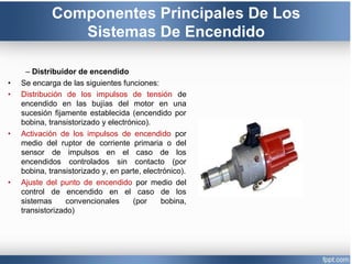 Componentes Principales De Los
Sistemas De Encendido
– Distribuidor de encendido
• Se encarga de las siguientes funciones:
• Distribución de los impulsos de tensión de
encendido en las bujías del motor en una
sucesión fijamente establecida (encendido por
bobina, transistorizado y electrónico).
• Activación de los impulsos de encendido por
medio del ruptor de corriente primaria o del
sensor de impulsos en el caso de los
encendidos controlados sin contacto (por
bobina, transistorizado y, en parte, electrónico).
• Ajuste del punto de encendido por medio del
control de encendido en el caso de los
sistemas convencionales (por bobina,
transistorizado)
 