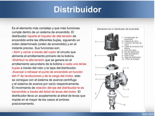 Distribuidor
Es el elemento más complejo y que más funciones
cumple dentro de un sistema de encendido. El
distribuidor reparte el impulso de alta tensión de
encendido entre las diferentes bujías, siguiendo un
orden determinado (orden de encendido) y en el
instante preciso. Sus funciones son:
- Abrir y cerrar a través del ruptor el circuito que
alimenta el arrollamiento primario de la bobina.
-Distribuir la alta tensión que se genera en el
arrollamiento secundario de la bobina a cada una delas
bujías a través del rotor y la tapa del distribuidor.
-Avanzar o retrasar el punto de encendido en función
del nº de revoluciones y de la carga del motor, esto
se consigue con el sistema de avance centrifugo
y el sistema de avance por vacío respectivamente.
El movimiento de rotación del eje del distribuidor le es
transmitido a través del árbol de levas del motor. El
distribuidor lleva un acoplamiento al árbol de levas que
impide en el mayor de los casos el erróneo
posicionamiento.
 