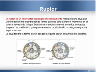 Ruptor
El ruptor es un interruptor accionado mecánicamente mediante una leva que
vienen del eje del distribuidor de forma que nos está dando el momento en el
que se necesita la chispa. Debido a su funcionamiento, entre los contactos
surge un arco eléctrico que quema a estos produciendo un desgaste que da
lugar a errores.
La leva tendrá la forma de un polígono regular según el numero de cilindros.
 