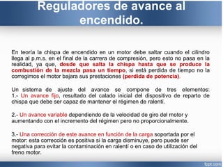 Reguladores de avance al
encendido.
En teoría la chispa de encendido en un motor debe saltar cuando el cilindro
llega al p.m.s. en el final de la carrera de compresión, pero esto no pasa en la
realidad, ya que, desde que salta la chispa hasta que se produce la
combustión de la mezcla pasa un tiempo, si está perdida de tiempo no la
corregimos el motor bajara sus prestaciones (perdida de potencia).
Un sistema de ajuste del avance se compone de tres elementos:
1.- Un avance fijo, resultado del calado inicial del dispositivo de reparto de
chispa que debe ser capaz de mantener el régimen de ralentí.
2.- Un avance variable dependiendo de la velocidad de giro del motor y
aumentando con el incremento del régimen pero no proporcionalmente.
3.- Una corrección de este avance en función de la carga soportada por el
motor: esta corrección es positiva si la carga disminuye, pero puede ser
negativa para evitar la contaminación en ralentí o en caso de utilización del
freno motor.
 
