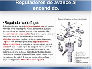 Reguladores de avance al
encendido.
•Regulador centrifugo:
Este dispositivo consta de dos masas excéntricas que pueden
moverse sobre un plato porta-masas. Estas masas que giran
sobre unos pivotes (tetones o centradores) y se unen a la
leva por medio de unos muelles. Todo este conjunto se mueve
impulsado por el eje del distribuidor. Con el motor
girando a ralentí, los muelles mantienen los contrapesos en
reposo; pero a medida que el motor cogerevoluciones,
la fuerza centrifuga hace desplazar los contrapesos hacia el
exterior lo que provoca el giro del manguito de leva un cierto
ángulo en el mismo sentido de giro del distribuidor, lo cual
supone que la leva comience a abrir los contactos del ruptor
unos grados antes que en la posición de reposo (ralentí obajas
revoluciones del motor). El valor de ángulo máximo al que
se puede llegar es de 30º medidos en el cigüeñal.
 
