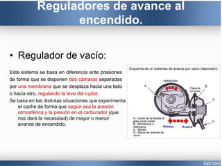 Reguladores de avance al
encendido.
• Regulador de vacío:
Este sistema se basa en diferencia ente presiones
de forma que se disponen dos cámaras separadas
por una membrana que se desplaza hacia una lado
o hacia otro, regulando la leva del ruptor.
Se basa en las distintas situaciones que experimenta
el coche de forma que según sea la presión
atmosférica y la presión en el carburador (que
nos dará la necesidad) de mayor o menor
avance de encendido.
 