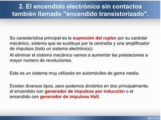 2. El encendido electrónico sin contactos
también llamado "encendido transistorizado".
Su característica principal es la supresión del ruptor por su carácter
mecánico, sistema que se sustituye por la centralita y una amplificador
de impulsos (todo un sistema electrónico).
Al eliminar el sistema mecánico vamos a aumentar las prestaciones a
mayor numero de revoluciones.
Este es un sistema muy utilizado en automóviles de gama media.
Existen diversos tipos, pero podemos dividirlos en dos principalmente,
el encendido con generador de impulsos por inducción o el
encendido con generador de impulsos Hall.
 