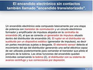 El encendido electrónico sin contactos
también llamado "encendido transistorizado".
Un encendido electrónico esta compuesto básicamente por una etapa
de potencia con transistor de conmutación y un circuito electrónico
formador y amplificador de impulsos alojados en la centralita de
encendido (4), al que se conecta un generador de impulsos situado
dentro del distribuidor de encendido (4). El ruptor en el distribuidor es
sustituido por un dispositivo estático (generador de impulsos), es decir
sin partes mecánicas sujetas a desgaste. El elemento sensor detecta el
movimiento del eje del distribuidor generando una señal eléctrica capaz
de ser utilizada posteriormente para comandar el transistor que pilota el
primario de la bobina. Las otras funciones del encendido quedan
inmóviles conservando la bobina (2), el distribuidor con su sistema de
avance centrifugo y sus correcciones por depresión.
 