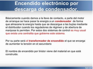 Encendido electrónico por
descarga de condensador.
Básicamente cuando damos a la llave de contacto, a parte del motor
de arranque se hace pasar la energía a un condensador de forma
que almacene la energía hasta que se descargue a las bujías mediante
el distribuidor cuando los reguladores de régimen y de abertura de
mariposa lo permitan. Por estos dos sistemas de control es muy usual
que exista una centralita que gobierne este sistema.
Por su parte será el transformador de encendido el que se encarga
de aumentar la tensión en el secundario
El nombre de encendido por tiristor viene del material en que está
construido.
 