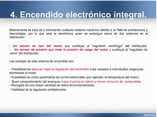 4. Encendido electrónico integral.
Básicamente se trata de ir eliminando cualquier sistema mecánico debido a su falta de prestaciones y
desventajas, por lo que será la electrónica quien se encargue ahora de dos sistemas en el
distribuidor:
- Un sensor de rpm del motor que sustituye al "regulador centrifugo" del distribuidor.
- Un sensor de presión que mide la presión de carga del motor y sustituye al "regulador de
vacío" del distribuidor.
Las ventajas de este sistema de encendido son:
- Posibilidad de adecuar mejor la regulación del encendido a las variadas e individuales exigencias
planteadas al motor.
- Posibilidad de incluir parámetros de control adicionales (por ejemplo: la temperatura del motor).
- Buen comportamiento del arranque, mejor marcha en ralentí y menor consumo de combustible.
- Recogida de una mayor cantidad de datos de funcionamiento.
- Viabilidad de la regulación antidetonante.
 