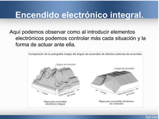 Encendido electrónico integral.
Aquí podemos observar como al introducir elementos
electrónicos podemos controlar más cada situación y la
forma de actuar ante ella.
 