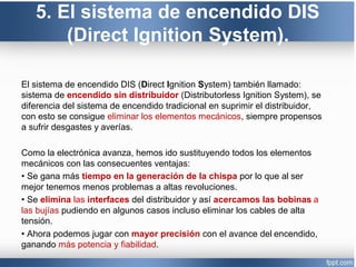 5. El sistema de encendido DIS
(Direct Ignition System).
El sistema de encendido DIS (Direct Ignition System) también llamado:
sistema de encendido sin distribuidor (Distributorless Ignition System), se
diferencia del sistema de encendido tradicional en suprimir el distribuidor,
con esto se consigue eliminar los elementos mecánicos, siempre propensos
a sufrir desgastes y averías.
Como la electrónica avanza, hemos ido sustituyendo todos los elementos
mecánicos con las consecuentes ventajas:
• Se gana más tiempo en la generación de la chispa por lo que al ser
mejor tenemos menos problemas a altas revoluciones.
• Se elimina las interfaces del distribuidor y así acercamos las bobinas a
las bujías pudiendo en algunos casos incluso eliminar los cables de alta
tensión.
• Ahora podemos jugar con mayor precisión con el avance del encendido,
ganando más potencia y fiabilidad.
 