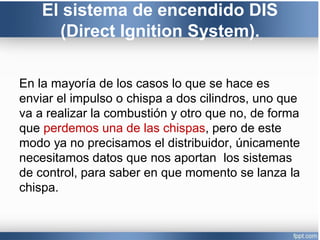 El sistema de encendido DIS
(Direct Ignition System).
En la mayoría de los casos lo que se hace es
enviar el impulso o chispa a dos cilindros, uno que
va a realizar la combustión y otro que no, de forma
que perdemos una de las chispas, pero de este
modo ya no precisamos el distribuidor, únicamente
necesitamos datos que nos aportan los sistemas
de control, para saber en que momento se lanza la
chispa.
 