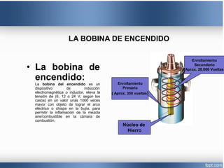 LA BOBINA DE ENCENDIDO
• La bobina de
encendido:
La bobina del encendido es un
dispositivo de inducción
electromagnética o inductor, eleva la
tensión de (6, 12 o 24 V, según los
casos) en un valor unas 1000 veces
mayor con objeto de lograr el arco
eléctrico o chispa en la bujía, para
permitir la inflamación de la mezcla
aire/combustible en la cámara de
combustión.
Enrollamiento
Primário
( Aprox. 350 vueltas)
Núcleo de
Hierro
Enrollamiento
Secundário
(Aprox. 20.000 Vueltas
 