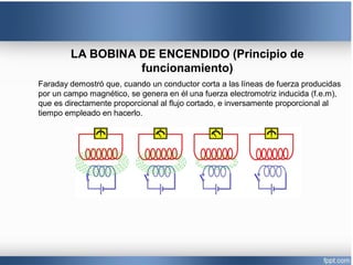LA BOBINA DE ENCENDIDO (Principio de
funcionamiento)
Faraday demostró que, cuando un conductor corta a las líneas de fuerza producidas
por un campo magnético, se genera en él una fuerza electromotriz inducida (f.e.m),
que es directamente proporcional al flujo cortado, e inversamente proporcional al
tiempo empleado en hacerlo.
 