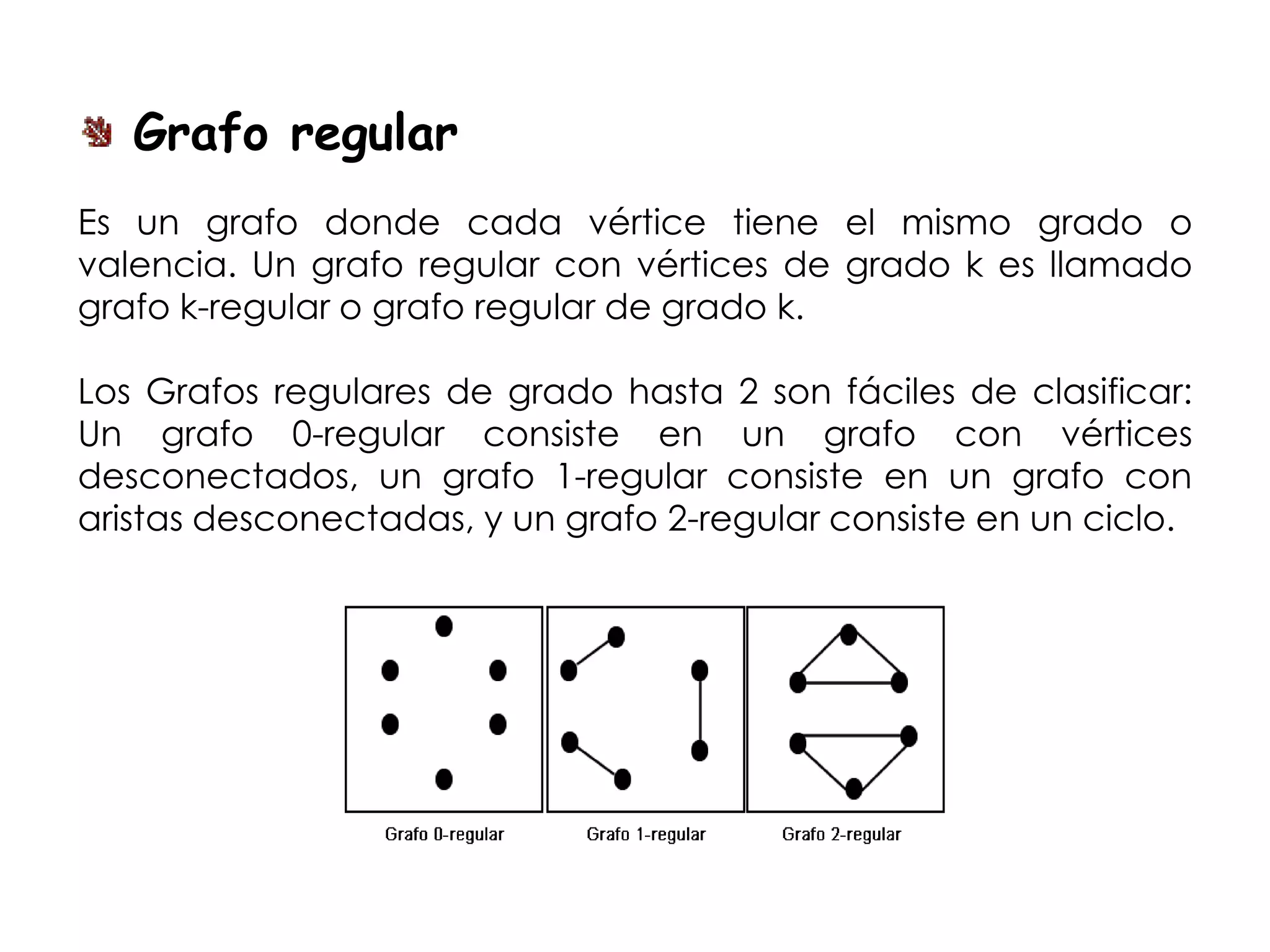 Grafo regular
Es un grafo donde cada vértice tiene el mismo grado o
valencia. Un grafo regular con vértices de grado k es llamado
grafo k-regular o grafo regular de grado k.

Los Grafos regulares de grado hasta 2 son fáciles de clasificar:
Un grafo 0-regular consiste en un grafo con vértices
desconectados, un grafo 1-regular consiste en un grafo con
aristas desconectadas, y un grafo 2-regular consiste en un ciclo.
 
