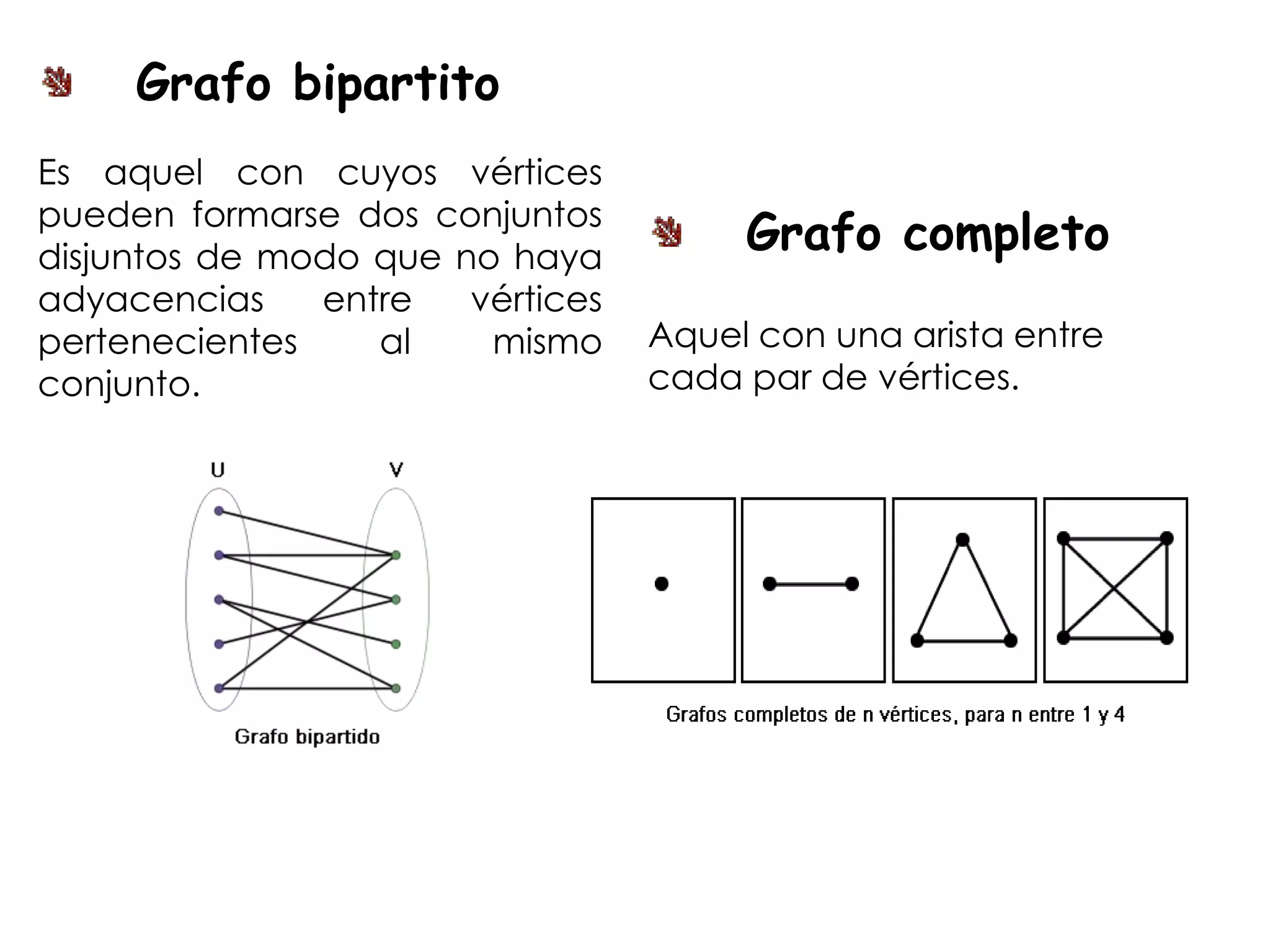 Grafo bipartito
Es aquel con cuyos vértices
pueden formarse dos conjuntos
disjuntos de modo que no haya
                                       Grafo completo
adyacencias    entre   vértices
pertenecientes    al    mismo     Aquel con una arista entre
conjunto.                         cada par de vértices.
 