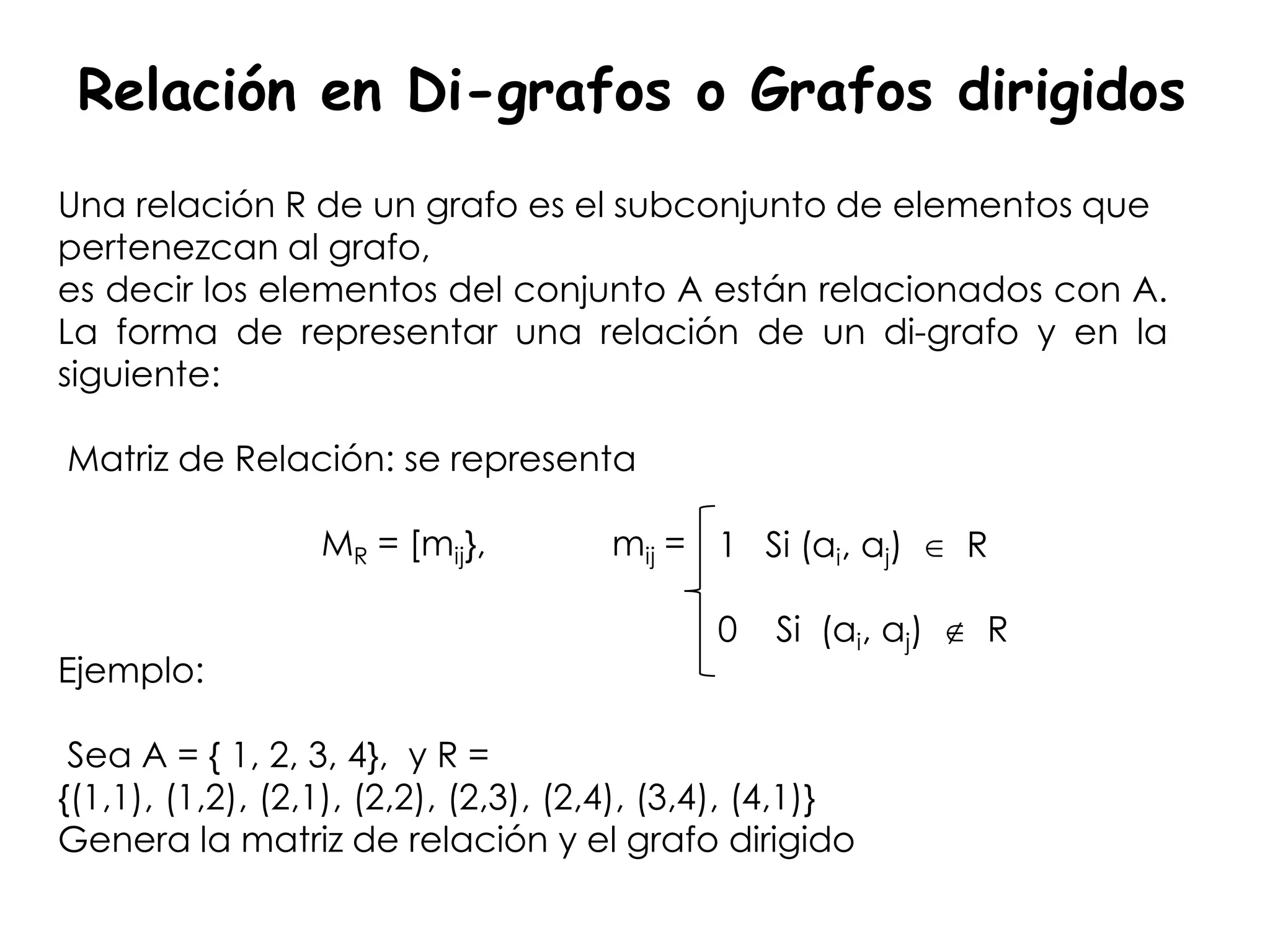 Relación en Di-grafos o Grafos dirigidos
Una relación R de un grafo es el subconjunto de elementos que
pertenezcan al grafo,
es decir los elementos del conjunto A están relacionados con A.
La forma de representar una relación de un di-grafo y en la
siguiente:

Matriz de Relación: se representa

                  MR = [mij},         mij = 1 Si (ai, aj)       R

                                              0   Si (ai, aj)   R
Ejemplo:

 Sea A = { 1, 2, 3, 4}, y R =
{(1,1), (1,2), (2,1), (2,2), (2,3), (2,4), (3,4), (4,1)}
Genera la matriz de relación y el grafo dirigido
 