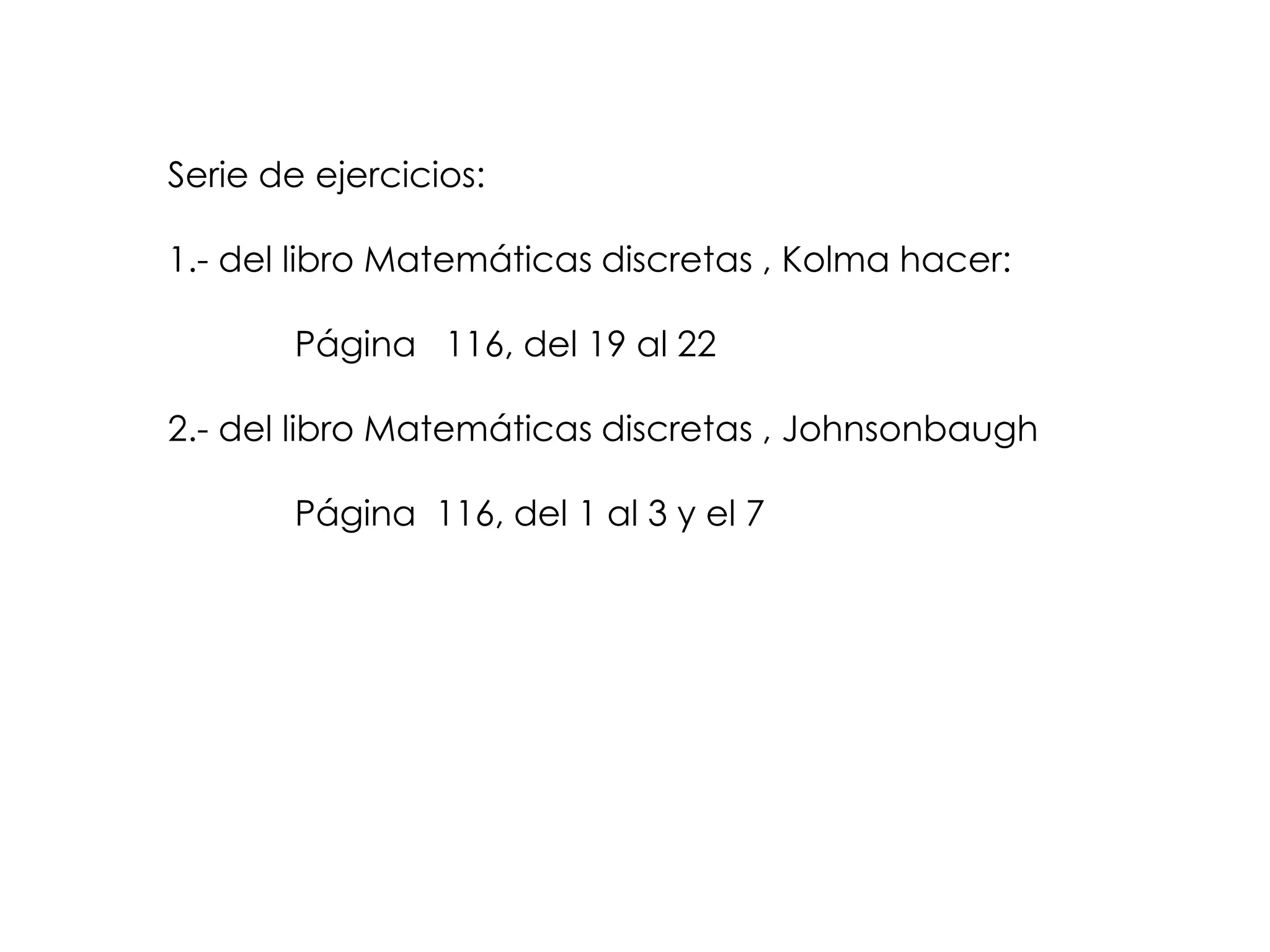 Serie de ejercicios:

1.- del libro Matemáticas discretas , Kolma hacer:

       Página 116, del 19 al 22

2.- del libro Matemáticas discretas , Johnsonbaugh

       Página 116, del 1 al 3 y el 7
 