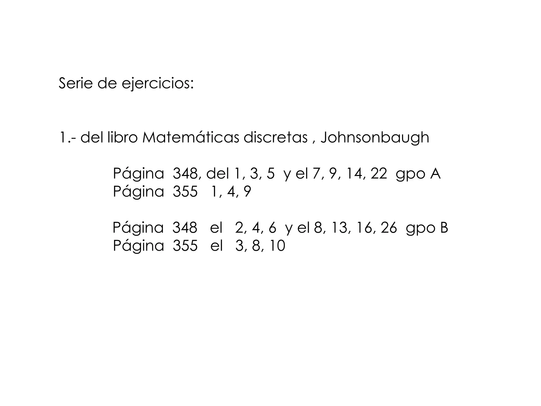 Serie de ejercicios:


1.- del libro Matemáticas discretas , Johnsonbaugh

       Página 348, del 1, 3, 5 y el 7, 9, 14, 22 gpo A
       Página 355 1, 4, 9

       Página 348 el 2, 4, 6 y el 8, 13, 16, 26 gpo B
       Página 355 el 3, 8, 10
 