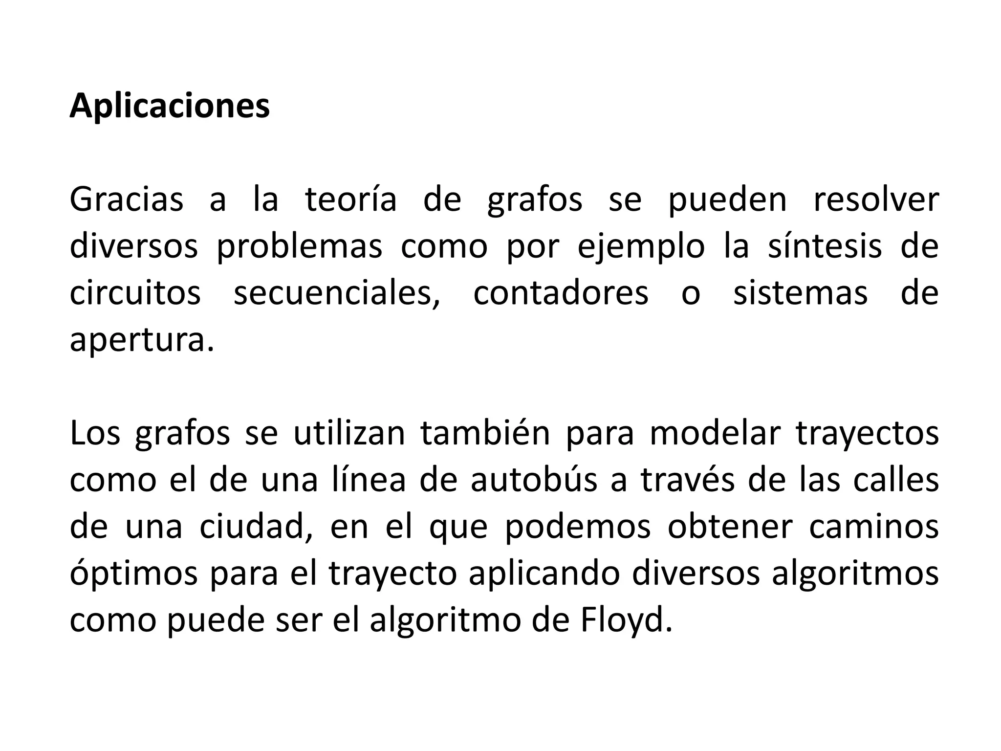 Aplicaciones

Gracias a la teoría de grafos se pueden resolver
diversos problemas como por ejemplo la síntesis de
circuitos secuenciales, contadores o sistemas de
apertura.

Los grafos se utilizan también para modelar trayectos
como el de una línea de autobús a través de las calles
de una ciudad, en el que podemos obtener caminos
óptimos para el trayecto aplicando diversos algoritmos
como puede ser el algoritmo de Floyd.
 