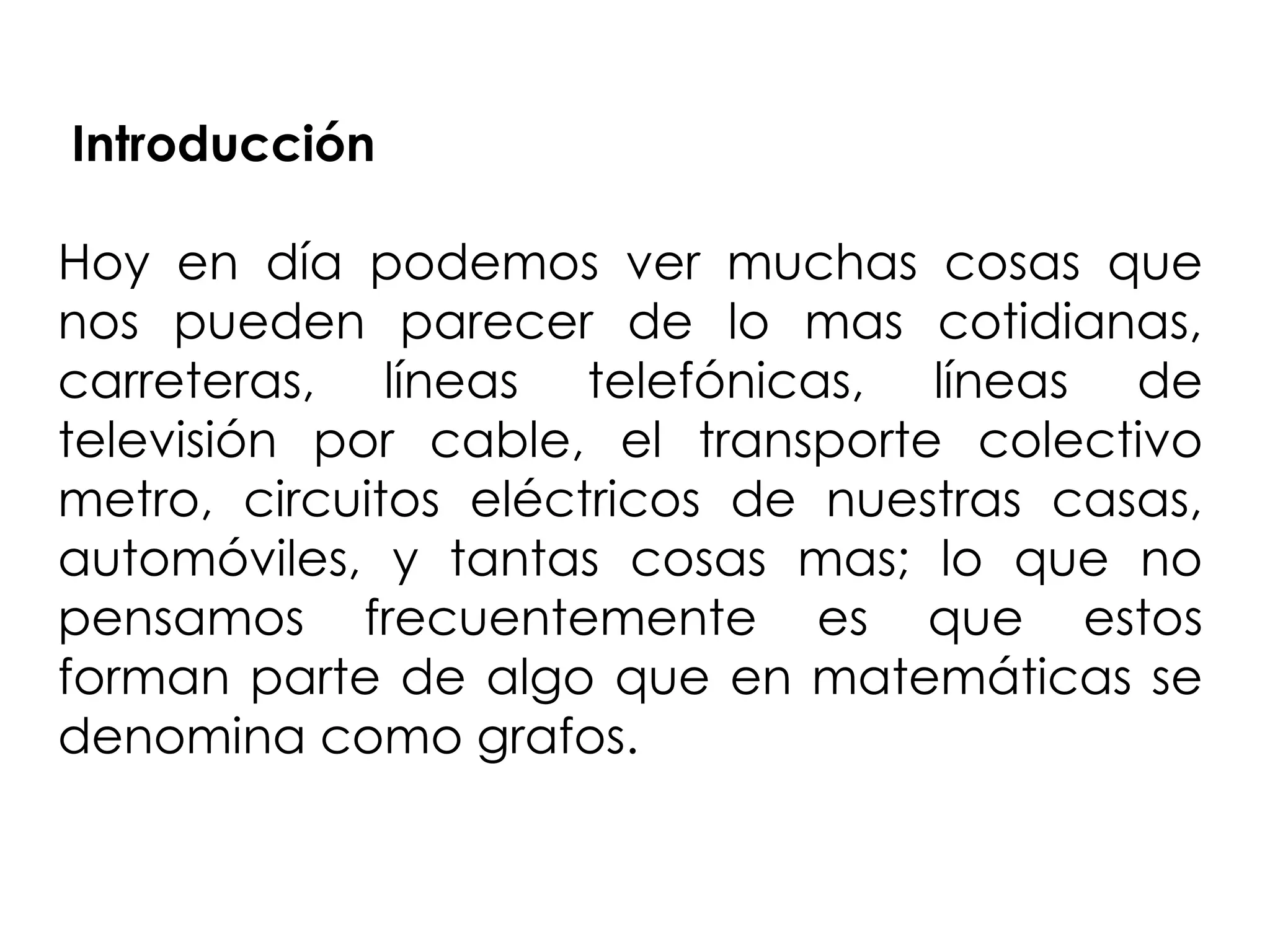 Introducción

Hoy en día podemos ver muchas cosas que
nos pueden parecer de lo mas cotidianas,
carreteras, líneas telefónicas, líneas de
televisión por cable, el transporte colectivo
metro, circuitos eléctricos de nuestras casas,
automóviles, y tantas cosas mas; lo que no
pensamos frecuentemente es que estos
forman parte de algo que en matemáticas se
denomina como grafos.
 