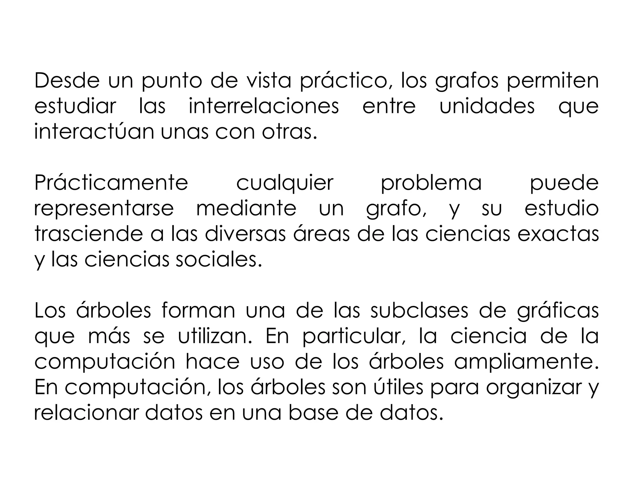 Desde un punto de vista práctico, los grafos permiten
estudiar las interrelaciones entre unidades que
interactúan unas con otras.

Prácticamente        cualquier    problema       puede
representarse mediante un grafo, y su estudio
trasciende a las diversas áreas de las ciencias exactas
y las ciencias sociales.

Los árboles forman una de las subclases de gráficas
que más se utilizan. En particular, la ciencia de la
computación hace uso de los árboles ampliamente.
En computación, los árboles son útiles para organizar y
relacionar datos en una base de datos.
 