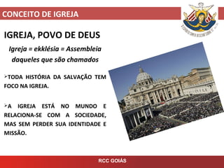CONCEITO DE IGREJA
RCC GOIÁS
IGREJA, POVO DE DEUS
Igreja = ekklésia = Assembleia
daqueles que são chamados
TODA HISTÓRIA DA SALVAÇÃO TEM
FOCO NA IGREJA.
A IGREJA ESTÁ NO MUNDO E
RELACIONA-SE COM A SOCIEDADE,
MAS SEM PERDER SUA IDENTIDADE E
MISSÃO.
 