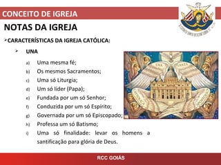 CONCEITO DE IGREJA
RCC GOIÁS
NOTAS DA IGREJA
CARACTERÍSTICAS DA IGREJA CATÓLICA:
 UNA
a) Uma mesma fé;
b) Os mesmos Sacramentos;
c) Uma só Liturgia;
d) Um só líder (Papa);
e) Fundada por um só Senhor;
f) Conduzida por um só Espírito;
g) Governada por um só Episcopado;
h) Professa um só Batismo;
i) Uma só finalidade: levar os homens a
santificação para glória de Deus.
 