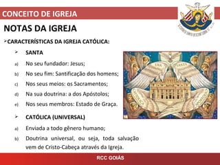 CONCEITO DE IGREJA
RCC GOIÁS
NOTAS DA IGREJA
CARACTERÍSTICAS DA IGREJA CATÓLICA:
 SANTA
a) No seu fundador: Jesus;
b) No seu fim: Santificação dos homens;
c) Nos seus meios: os Sacramentos;
d) Na sua doutrina: a dos Apóstolos;
e) Nos seus membros: Estado de Graça.
 CATÓLICA (UNIVERSAL)
a) Enviada a todo gênero humano;
b) Doutrina universal, ou seja, toda salvação
vem de Cristo-Cabeça através da Igreja.
 