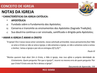 CONCEITO DE IGREJA
RCC GOIÁS
NOTAS DA IGREJA
CARACTERÍSTICAS DA IGREJA CATÓLICA:
 APOSTÓLICA
a) Fundada sobre o Fundamento dos Apóstolos;
b) Conserva e transmite os ensinamentos dos Apóstolos (Sagrada Tradição);
c) Sua doutrina continua a ser ensinada, santificada e dirigida pelo Apóstolos;
AMAR A IGREJA É AMAR A CRISTO
"A Igreja! Ela é nosso nosso amor constante, nossa solicitude primordial, nosso pensamento fixo! Não
se ama a Cristo se não se ama a Igreja; e não amamos a Igreja, se não a amamos como a amou
o Senhor; 'amou a Igreja e por ela se entregou (Ef 5,25)'“.
Paulo VI
"Muitos querem hoje dizer Sim à Cristo, e Não à Igreja, mas isso afeta a própria identidade do
Cristianismo. Quem pergunta 'Por que a Igreja?', incorre no mesmo erro de quem pergunta 'Por
que Cristo? Cristo veio do Pai e deixou a Igreja".
Documento de Aparecida, 156
 