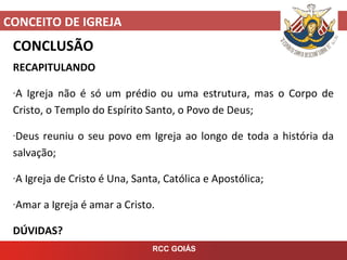 CONCEITO DE IGREJA
RCC GOIÁS
CONCLUSÃO
RECAPITULANDO
-A Igreja não é só um prédio ou uma estrutura, mas o Corpo de
Cristo, o Templo do Espírito Santo, o Povo de Deus;
-Deus reuniu o seu povo em Igreja ao longo de toda a história da
salvação;
-A Igreja de Cristo é Una, Santa, Católica e Apostólica;
-Amar a Igreja é amar a Cristo.
DÚVIDAS?
 