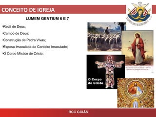 CONCEITO DE IGREJA
RCC GOIÁS
LUMEM GENTIUM 6 E 7
Redil de Deus;
Campo de Deus;
Construção de Pedra Vivas;
Esposa Imaculada do Cordeiro Imaculado;
O Corpo Místico de Cristo;
 