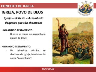CONCEITO DE IGREJA
RCC GOIÁS
IGREJA, POVO DE DEUS
Igreja = ekklésia = Assembleia
daqueles que são chamados
NO ANTIGO TESTAMENTO:
- O povo se reúne em Assembleia
diante de Deus;
NO NOVO TESTAMENTO:
- Os primeiros cristãos se
chamam de Igreja, herdeiros do
nome “Assembleia”.
 