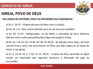 CONCEITO DE IGREJA
RCC GOIÁS
IGREJA, POVO DE DEUS
AO LONGO DA HISTÓRIA, DEUS VAI REUNINDO SUA ASSEMBLEIA
a) Gn 1, 26-27 - Origem do povo de Deus com a criação;
b) Gn 12, 1-4 - Deus chama Abraão para ser pai de uma multidão;
c) Gn 14, 17-20 - Melquisedec, rei de Salém e sacerdote de Deus altíssimo
oferece vinho e pão, personificando a figura do próprio Cristo;
d) Gn 21, 1-8; Gn 25, 19-28, Gn 29, 31-30,24 - de Abraão nasce Isaac, de Isaac
nascem Esaú e Jacó e de Jacó nascem 12 filhos que dão origem as 12 tribos de
Israel, a sua Igreja;
e) Ex 2, 23-25; Ex 3, 7-10; Ex 12, 50-51 - O povo de Deus oprimido no Egito
recebe um libertador que seguindo alcançam a libertação do jugo da
escravidão;
 