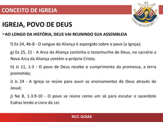 CONCEITO DE IGREJA
RCC GOIÁS
IGREJA, POVO DE DEUS
AO LONGO DA HISTÓRIA, DEUS VAI REUNINDO SUA ASSEMBLEIA
f) Ex 24, 4b-8 - O sangue da Aliança é aspergido sobre o povo (a Igreja);
g) Ex 25, 21 - A Arca da Aliança continha o testemunho de Deus, no sacrário a
Nova Arca da Aliança contém o próprio Cristo;
h) Js 11, 1-3 - O povo de Deus recebe o cumprimento da promessa, a terra
prometida;
i) Js 24 - A Igreja se reúne para ouvir os ensinamentos de Deus através de
Josué;
j) Ne 8, 1-3.9-10 - O povo se reúne como um só para escutar o sacerdote
Esdras lendo o Livro da Lei.
 