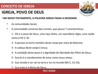 CONCEITO DE IGREJA
RCC GOIÁS
IGREJA, POVO DE DEUS
NO NOVO TESTAMENTO, A PALAVRA IGREJA PASSA A DESIGNAR:
 As comunidades locais;
 A comunidade universal dos crentes, que possui 7 características:
1 - Ele é o povo de Deus, uma raça eleita, um sacerdócio régio, uma nação
santa (I Pd 2, 9);
2 - A pessoa se torna membro deste corpo por meio do Batismo;
3 - A cabeça deste corpo é Jesus;
4 - A condição deste povo é a dignidade da liberdade dos filhos de Deus;
5 - Sua lei é o mandamento de amar como Jesus amou;
6 - Sua missão é ser sal na terra e luz no mundo (Mt 5, 13-14);
7 - Sua meta é o Reino de Deus;
 
