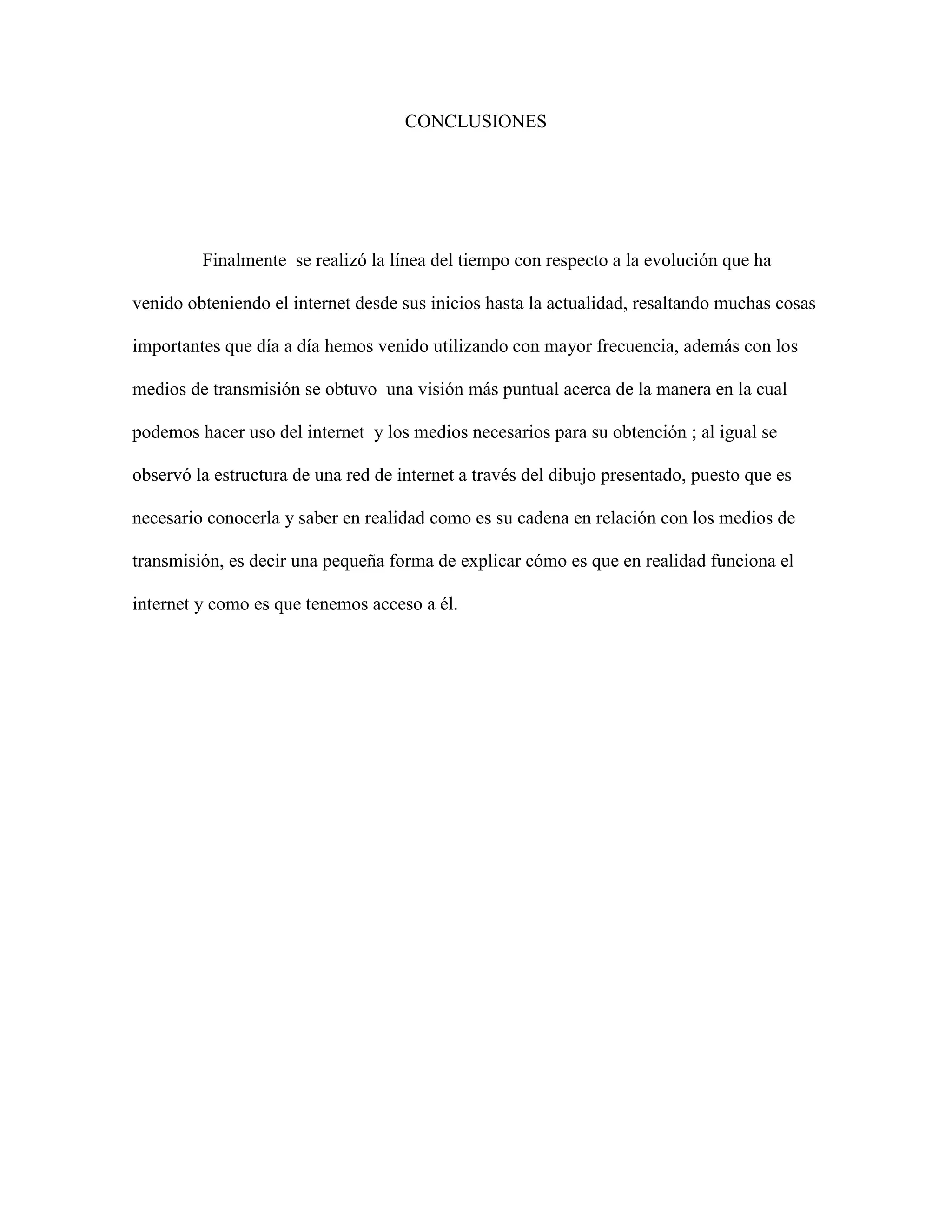 CONCLUSIONES 
Finalmente se realizó la línea del tiempo con respecto a la evolución que ha 
venido obteniendo el internet desde sus inicios hasta la actualidad, resaltando muchas cosas 
importantes que día a día hemos venido utilizando con mayor frecuencia, además con los 
medios de transmisión se obtuvo una visión más puntual acerca de la manera en la cual 
podemos hacer uso del internet y los medios necesarios para su obtención ; al igual se 
observó la estructura de una red de internet a través del dibujo presentado, puesto que es 
necesario conocerla y saber en realidad como es su cadena en relación con los medios de 
transmisión, es decir una pequeña forma de explicar cómo es que en realidad funciona el 
internet y como es que tenemos acceso a él. 
 