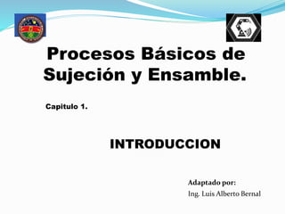 Ing. Luis Alberto Bernal
Adaptado por:
Procesos Básicos de
Sujeción y Ensamble.
Capitulo 1.
INTRODUCCION
 