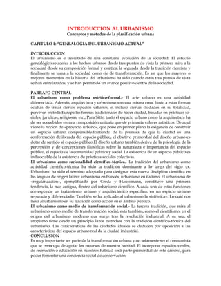 INTRODUCCION AL URBANISMO
                     Conceptos y métodos de la planificación urbana

CAPITULO 1: “GENEALOGIA DEL URBANISMO ACTUAL”

INTRODUCCION
El urbanismo es el resultado de una constante evolución de la sociedad. El estudio
genealógico se acerca a los hechos urbanos desde tres puntos de vista la primera mira a la
sociedad desde su composición formal y estética, la segunda desde la tradición cientísta y
finalmente se toma a la sociedad como eje de transformación. Es así que los mayores o
mejores momentos en la historia del urbanismo ha sido cuando estos tres puntos de vista
se han entrelazados, y se han permitido un avance positivo dentro de la sociedad.

PARRAFO CENTRAL
El urbanismo como problema estético-formal.- El arte urbano es una actividad
diferenciada. Además, arquitectura y urbanismo son una misma cosa. Junto a estas formas
ocultas de tratar ciertos espacios urbanos, e, incluso ciertas ciudades en su totalidad,
perviven en toda Europa las formas tradicionales de hacer ciudad, basadas en prácticas so-
ciales, jurídicas, religiosas, etc., Para Sitte, tanto el espacio urbano como la arquitectura ha
de ser concebidos en una composición unitaria que dé primacía valores artísticos. De aquí
viene la noción de «proyecto urbano», que pone en primer plano la exigencia de construir
un espacio urbano comprensible.Partiendo de la premisa de que la ciudad es una
conformación deliberada del espacio público, el objetivo primordial del diseño urbano es
dotar de sentido al espacio público.El diseño urbano también deriva de la psicología de la
percepción y de concepciones filosóficas sobre la naturaleza e importancia del espacio
público, el espacio de la comunidad política y social. La existencia de un espacio público es
indisociable de la existencia de prácticas sociales colectivas.
El urbanismo como racionalidad científico-técnica.- La tradición del urbanismo como
actividad científico-técnica ha sido la tradición dominante a lo largo del siglo xx.
Urbanismo ha sido el término adoptado para designar esta nueva disciplina científica en
las lenguas de origen latino: urbanismo en francés, urbanismo en italiano. El urbanismo de
«regularización», ejemplificado por Cerda y Haussmann, constituye una primera
tendencia, la más antigua, dentro del urbanismo científico. A cada una de estas funciones
corresponde un tratamiento urbano y arquitectónico específico, en un espacio urbano
separado y diferenciado. También se ha aplicado al urbanismo la sistémica». Lo cual nos
lleva al urbanismo en su tradición como acción en el ámbito público.
El urbanismo como medio de transformación social.- La tercera tradición, que mira al
urbanismo como medio de transformación social, está también, como el cientifismo, en el
origen del urbanismo moderno que surge tras la revolución industrial. A su vez, el
utopismo tiene desde un principio lazos estrechos con la tradición científico-técnica del
urbanismo. Las características de las ciudades ideales se deducen por oposición a las
características del espacio urbano real de la ciudad industrial.
CONCLUSION
Es muy importante ser parte de la transformación urbana y no solamente ser el consumista
que se preocupa de agotar los recursos de nuestro habitad. El incorporar espacios verdes,
de recreación o educación en nuestros habitad será parte primordial de este cambio, para
poder fomentar una conciencia social de conservación
 